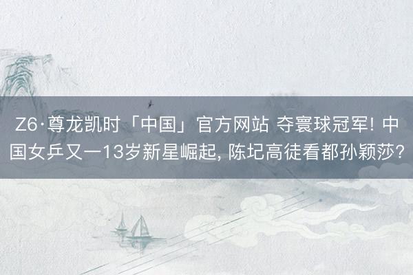 Z6·尊龙凯时「中国」官方网站 夺寰球冠军! 中国女乒又一13岁新星崛起， 陈圮高徒看都孙颖莎?
