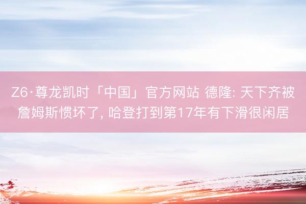 Z6·尊龙凯时「中国」官方网站 德隆: 天下齐被詹姆斯惯坏了， 哈登打到第17年有下滑很闲居