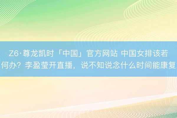 Z6·尊龙凯时「中国」官方网站 中国女排该若何办？李盈莹开直播，说不知说念什么时间能康复