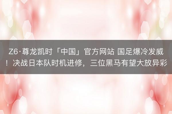Z6·尊龙凯时「中国」官方网站 国足爆冷发威！决战日本队时机进修，三位黑马有望大放异彩