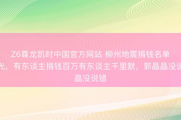 Z6尊龙凯时中国官方网站 柳州地震捐钱名单曝光，有东谈主捐钱百万有东谈主千里默，郭晶晶没说错