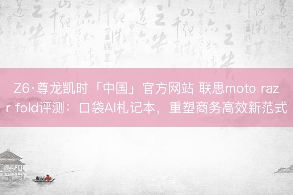 Z6·尊龙凯时「中国」官方网站 联思moto razr fold评测：口袋AI札记本，重塑商务高效新范式