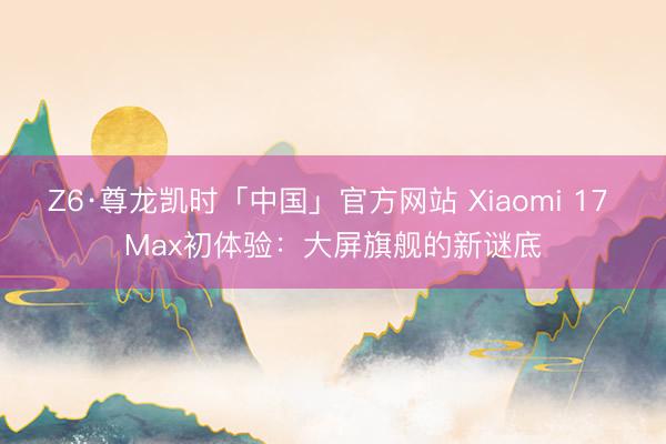 Z6·尊龙凯时「中国」官方网站 Xiaomi 17 Max初体验：大屏旗舰的新谜底