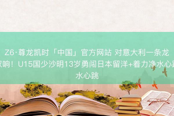 Z6·尊龙凯时「中国」官方网站 对意大利一条龙双响！U15国少沙明13岁勇闯日本留洋+着力净水心跳