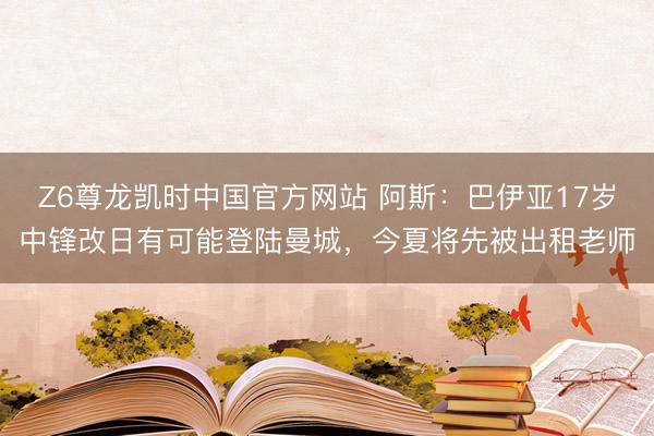 Z6尊龙凯时中国官方网站 阿斯：巴伊亚17岁中锋改日有可能登陆曼城，今夏将先被出租老师