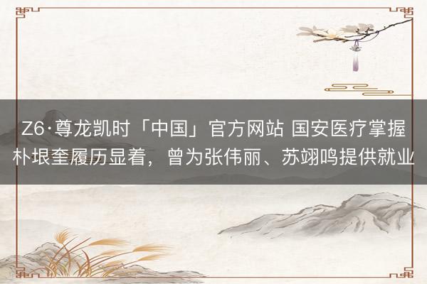Z6·尊龙凯时「中国」官方网站 国安医疗掌握朴垠奎履历显着，曾为张伟丽、苏翊鸣提供就业