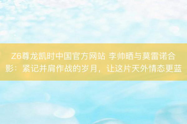 Z6尊龙凯时中国官方网站 李帅晒与莫雷诺合影：紧记并肩作战的岁月，让这片天外情态更蓝