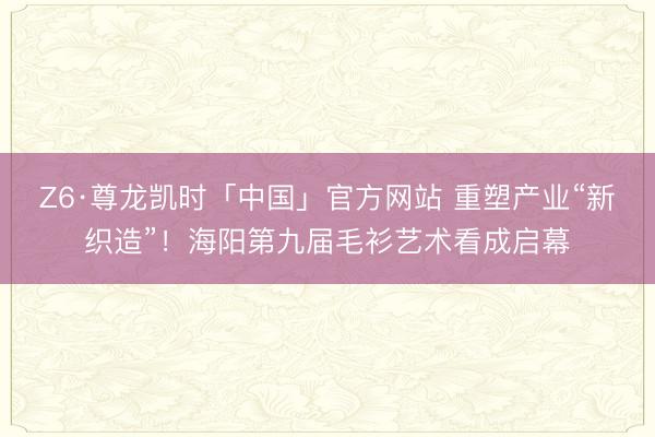 Z6·尊龙凯时「中国」官方网站 重塑产业“新织造”！海阳第九届毛衫艺术看成启幕