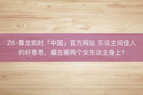 Z6·尊龙凯时「中国」官方网站 东谈主间佳人的好意思，藏在哪两个女东谈主身上？