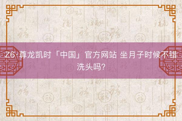 Z6·尊龙凯时「中国」官方网站 坐月子时候不错洗头吗？