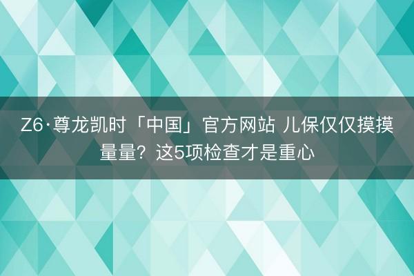 Z6·尊龙凯时「中国」官方网站 儿保仅仅摸摸量量？这5项检查才是重心