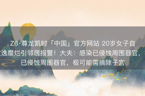 Z6·尊龙凯时「中国」官方网站 20岁女子自行药流致感染，散逸靡烂引邻居报警！大夫：感染已侵蚀周围器官，极可能需摘除子宫