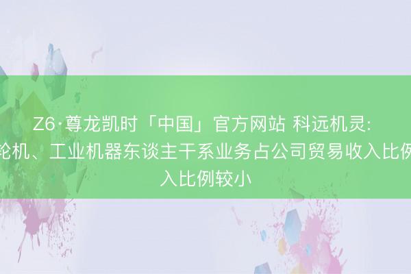 Z6·尊龙凯时「中国」官方网站 科远机灵: 燃气轮机、工业机器东谈主干系业务占公司贸易收入比例较小