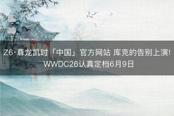 Z6·尊龙凯时「中国」官方网站 库克的告别上演! WWDC26认真定档6月9日
