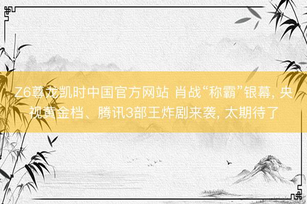 Z6尊龙凯时中国官方网站 肖战“称霸”银幕， 央视黄金档、腾讯3部王炸剧来袭， 太期待了