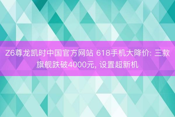 Z6尊龙凯时中国官方网站 618手机大降价: 三款旗舰跌破4000元， 设置超新机
