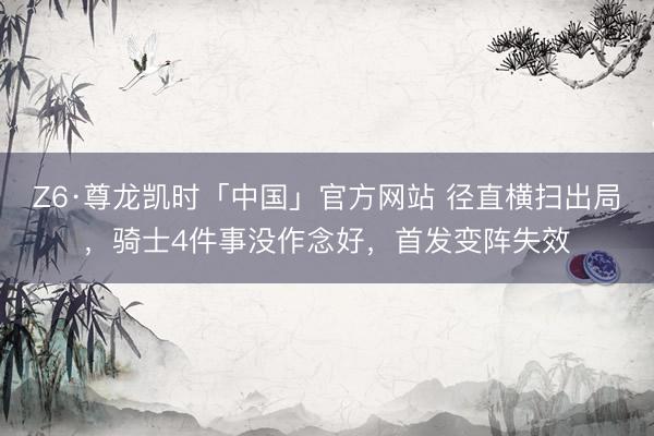 Z6·尊龙凯时「中国」官方网站 径直横扫出局，骑士4件事没作念好，首发变阵失效