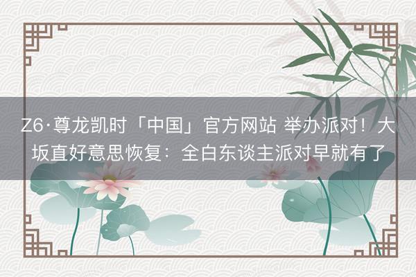 Z6·尊龙凯时「中国」官方网站 举办派对!大坂直好意思恢复:全白东谈主派对早就有了
