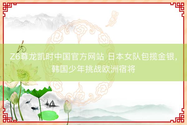Z6尊龙凯时中国官方网站 日本女队包揽金银，韩国少年挑战欧洲宿将