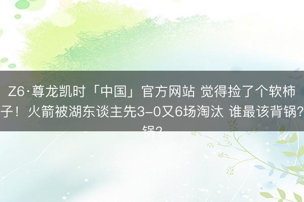 Z6·尊龙凯时「中国」官方网站 觉得捡了个软柿子！火箭被湖东谈主先3-0又6场淘汰 谁最该背锅？