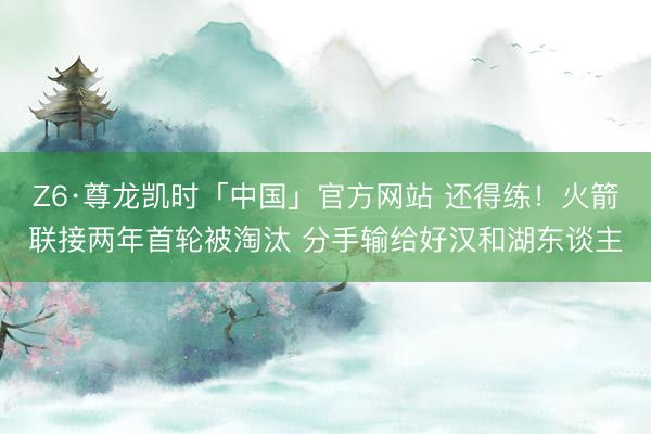 Z6·尊龙凯时「中国」官方网站 还得练！火箭联接两年首轮被淘汰 分手输给好汉和湖东谈主