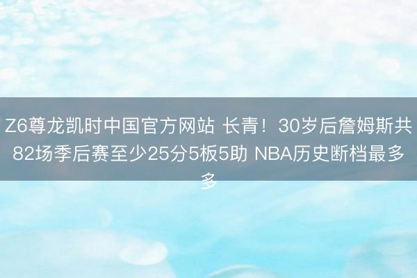 Z6尊龙凯时中国官方网站 长青！30岁后詹姆斯共82场季后赛至少25分5板5助 NBA历史断档最多
