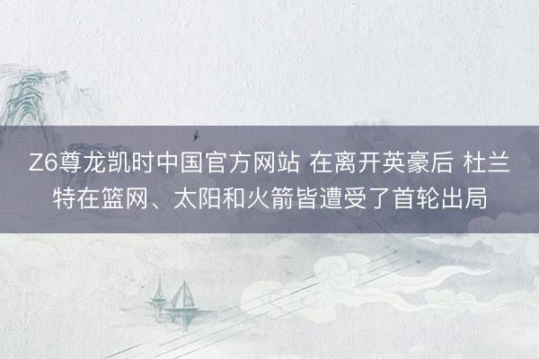 Z6尊龙凯时中国官方网站 在离开英豪后 杜兰特在篮网、太阳和火箭皆遭受了首轮出局