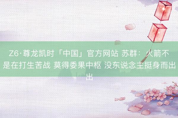 Z6·尊龙凯时「中国」官方网站 苏群：火箭不是在打生苦战 莫得委果中枢 没东说念主挺身而出