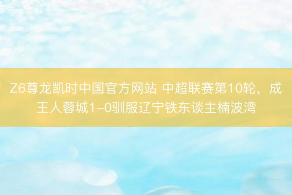 Z6尊龙凯时中国官方网站 中超联赛第10轮，成王人蓉城1-0驯服辽宁铁东谈主楠波湾