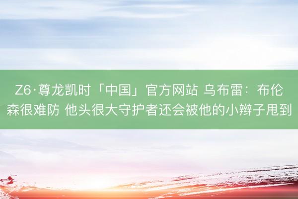 Z6·尊龙凯时「中国」官方网站 乌布雷：布伦森很难防 他头很大守护者还会被他的小辫子甩到