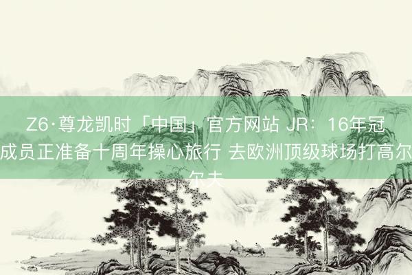 Z6·尊龙凯时「中国」官方网站 JR：16年冠军成员正准备十周年操心旅行 去欧洲顶级球场打高尔夫