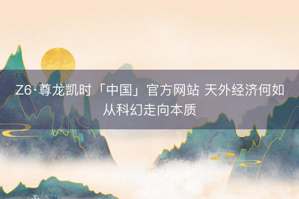 Z6·尊龙凯时「中国」官方网站 天外经济何如从科幻走向本质