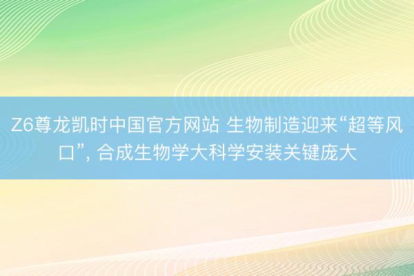 Z6尊龙凯时中国官方网站 生物制造迎来“超等风口”, 合成生物学大科学安装关键庞大