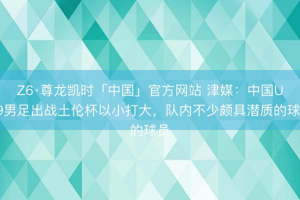 Z6·尊龙凯时「中国」官方网站 津媒：中国U19男足出战土伦杯以小打大，队内不少颇具潜质的球员