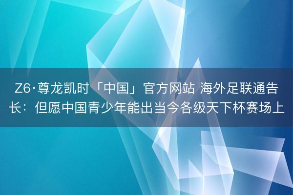 Z6·尊龙凯时「中国」官方网站 海外足联通告长：但愿中国青少年能出当今各级天下杯赛场上