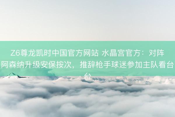 Z6尊龙凯时中国官方网站 水晶宫官方：对阵阿森纳升级安保按次，推辞枪手球迷参加主队看台