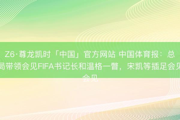 Z6·尊龙凯时「中国」官方网站 中国体育报：总局带领会见FIFA书记长和温格一瞥，宋凯等插足会见