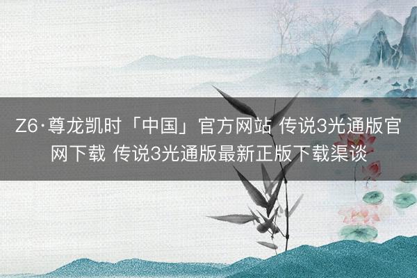 Z6·尊龙凯时「中国」官方网站 传说3光通版官网下载 传说3光通版最新正版下载渠谈