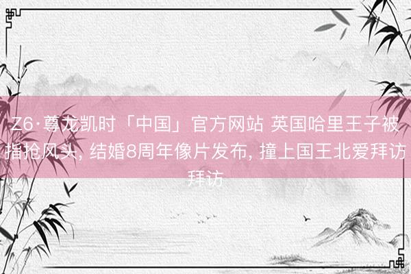 Z6·尊龙凯时「中国」官方网站 英国哈里王子被指抢风头， 结婚8周年像片发布， 撞上国王北爱拜访