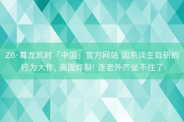 Z6·尊龙凯时「中国」官方网站 国东谈主自研的行为大作, 画面炸裂! 连老外齐坐不住了