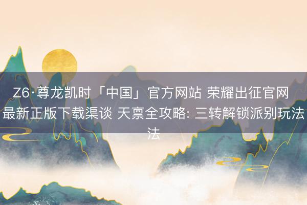 Z6·尊龙凯时「中国」官方网站 荣耀出征官网 最新正版下载渠谈 天禀全攻略: 三转解锁派别玩法