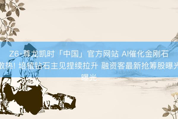Z6·尊龙凯时「中国」官方网站 AI催化金刚石散热! 培植钻石主见捏续拉升 融资客最新抢筹股曝光
