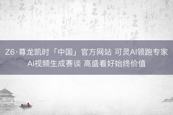 Z6·尊龙凯时「中国」官方网站 可灵AI领跑专家AI视频生成赛谈 高盛看好始终价值