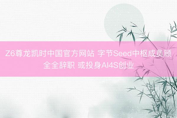 Z6尊龙凯时中国官方网站 字节Seed中枢成员顾全全辞职 或投身AI4S创业