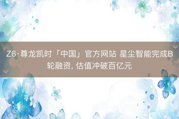 Z6·尊龙凯时「中国」官方网站 星尘智能完成B轮融资， 估值冲破百亿元