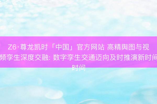 Z6·尊龙凯时「中国」官方网站 高精舆图与视频孪生深度交融: 数字孪生交通迈向及时推演新时间