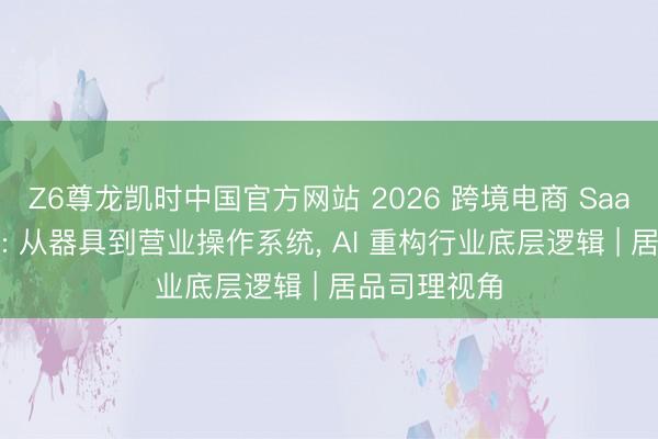 Z6尊龙凯时中国官方网站 2026 跨境电商 SaaS 深度解读: 从器具到营业操作系统， AI 重构行业底层逻辑 | 居品司理视角