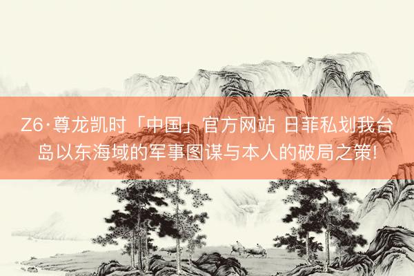 Z6·尊龙凯时「中国」官方网站 日菲私划我台岛以东海域的军事图谋与本人的破局之策!