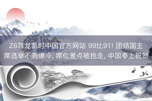 Z6尊龙凯时中国官方网站 99比91! 团结国主席选举不测爆冷， 席位差点被抢走， 中国奉上祝贺