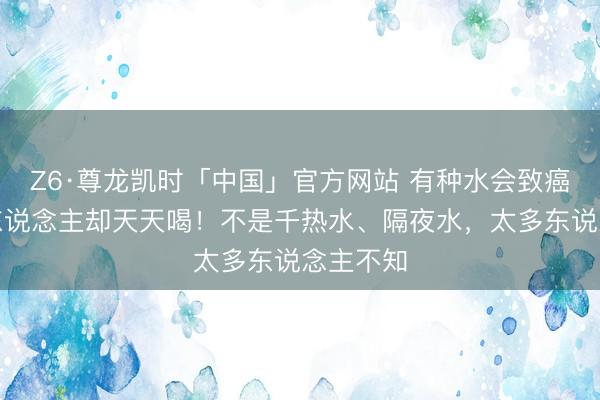 Z6·尊龙凯时「中国」官方网站 有种水会致癌，许多东说念主却天天喝！不是千热水、隔夜水，太多东说念主不知